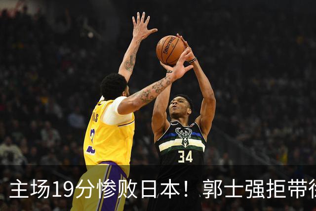 主场19分惨败日本！郭士强拒带徐杰+胡明轩自废武功，中国男篮陷出局绝境
