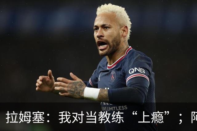拉姆塞：我对当教练“上瘾”；阿森纳夺冠时我高兴坏了