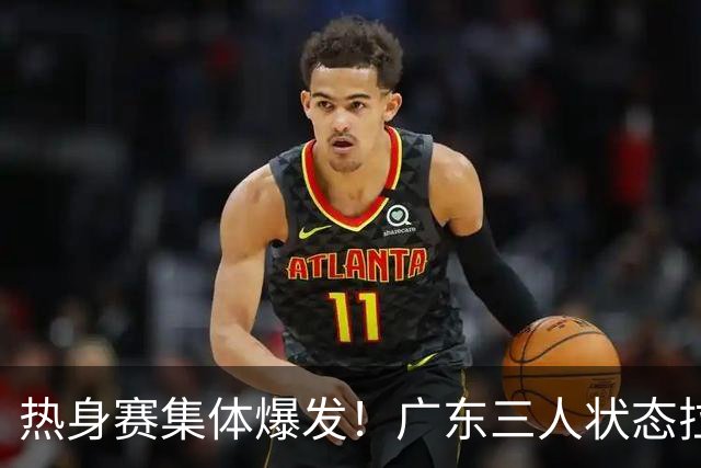 热身赛集体爆发！广东三人状态拉满，杜锋用人理念被推上风口浪尖