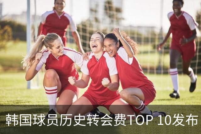 韩国球员历史转会费TOP 10发布！大巴黎靠李刚仁套现4000万欧元