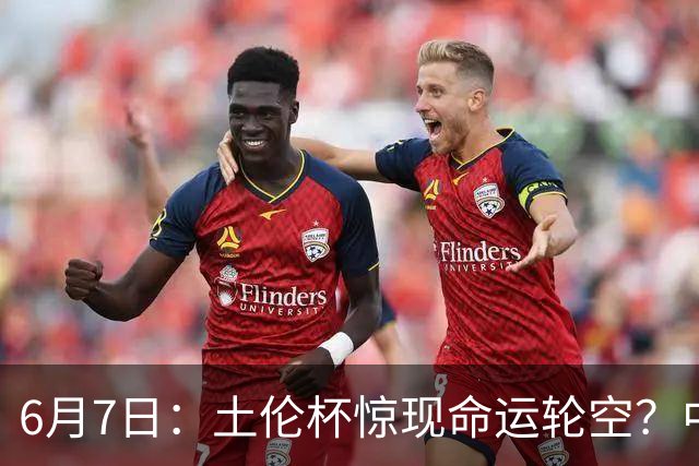 6月7日：土伦杯惊现命运轮空？中国U19男足末战竟成积分固定靶