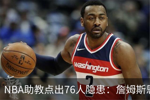 NBA助教点出76人隐患：詹姆斯恩比德又老又慢 场面会非常难看